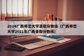 2024广西师范大学录取分数线（广西师范大学2021年广西录取分数线）