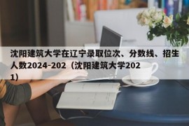 沈阳建筑大学在辽宁录取位次、分数线、招生人数2024-202（沈阳建筑大学2021）