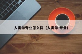 人类学专业怎么样（人类学 专业）