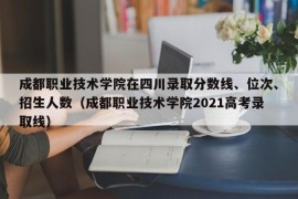 成都职业技术学院在四川录取分数线、位次、招生人数（成都职业技术学院2021高考录取线）