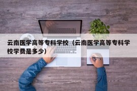 云南医学高等专科学校（云南医学高等专科学校学费是多少）