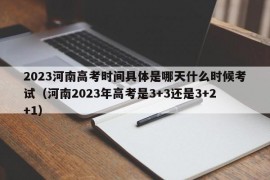 2023河南高考时间具体是哪天什么时候考试（河南2023年高考是3+3还是3+2+1）