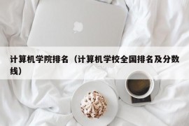 计算机学院排名（计算机学校全国排名及分数线）