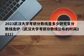 2023武汉大学考研分数线是多少研究生分数线出炉（武汉大学考研分数线公布的时间2021）