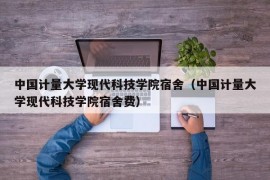 中国计量大学现代科技学院宿舍（中国计量大学现代科技学院宿舍费）