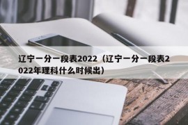 辽宁一分一段表2022（辽宁一分一段表2022年理科什么时候出）