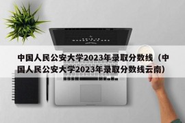 中国人民公安大学2023年录取分数线（中国人民公安大学2023年录取分数线云南）