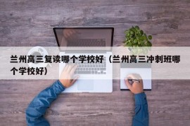 兰州高三复读哪个学校好（兰州高三冲刺班哪个学校好）