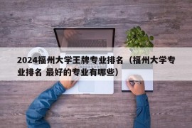 2024福州大学王牌专业排名（福州大学专业排名 最好的专业有哪些）