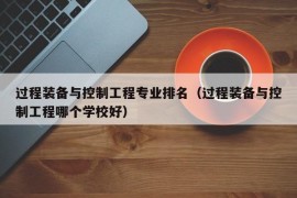 过程装备与控制工程专业排名（过程装备与控制工程哪个学校好）