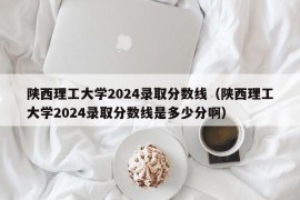 陕西理工大学2024录取分数线（陕西理工大学2024录取分数线是多少分啊）