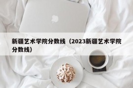 新疆艺术学院分数线（2023新疆艺术学院分数线）