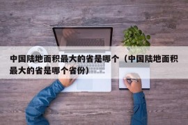 中国陆地面积最大的省是哪个（中国陆地面积最大的省是哪个省份）