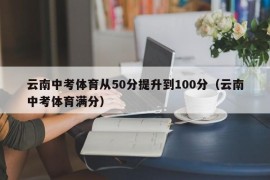 云南中考体育从50分提升到100分（云南中考体育满分）