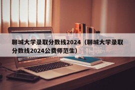 聊城大学录取分数线2024（聊城大学录取分数线2024公费师范生）