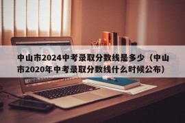 中山市2024中考录取分数线是多少（中山市2020年中考录取分数线什么时候公布）