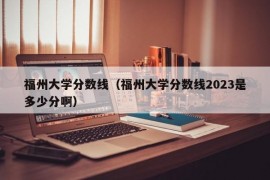 福州大学分数线（福州大学分数线2023是多少分啊）