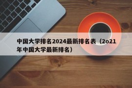 中国大学排名2024最新排名表（2o21年中国大学最新排名）