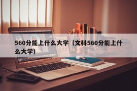 560分能上什么大学（文科560分能上什么大学）