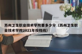 苏州卫生职业技术学院要多少分（苏州卫生职业技术学院2021年投档线）