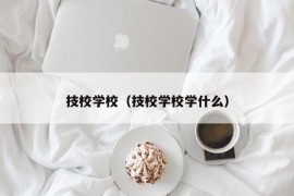 技校学校（技校学校学什么）