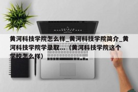 黄河科技学院怎么样_黄河科技学院简介_黄河科技学院学录取...（黄河科技学院这个学校怎么样）