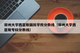 郑州大学西亚斯国际学院分数线（郑州大学西亚斯专科分数线）