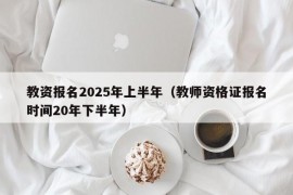 教资报名2025年上半年（教师资格证报名时间20年下半年）