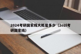 2024考研国家线大概是多少（2o2l考研国家线）