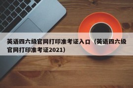 英语四六级官网打印准考证入口（英语四六级官网打印准考证2021）