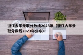 浙江大学录取分数线2023年（浙江大学录取分数线2023年公布）