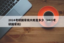 2024考研国家线大概是多少（202l考研国家线）