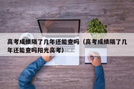 高考成绩隔了几年还能查吗（高考成绩隔了几年还能查吗阳光高考）