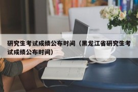 研究生考试成绩公布时间（黑龙江省研究生考试成绩公布时间）