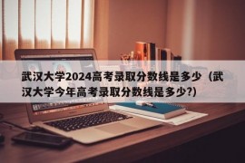 武汉大学2024高考录取分数线是多少（武汉大学今年高考录取分数线是多少?）