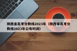 陕西省高考分数线2023年（陕西省高考分数线2023年公布时间）