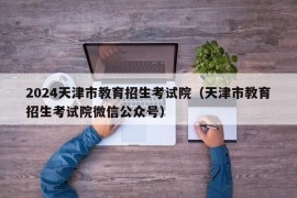 2024天津市教育招生考试院（天津市教育招生考试院微信公众号）