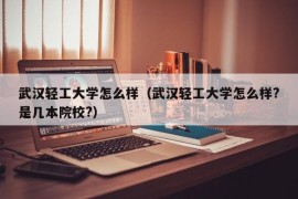 武汉轻工大学怎么样（武汉轻工大学怎么样?是几本院校?）