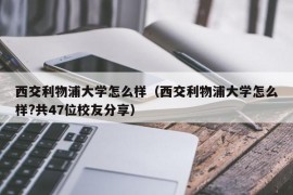 西交利物浦大学怎么样（西交利物浦大学怎么样?共47位校友分享）