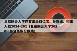 北京联合大学在甘肃录取位次、分数线、招生人数2024-202（北京联合大学2020年各省录取分数线）