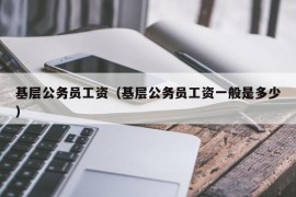 基层公务员工资（基层公务员工资一般是多少）