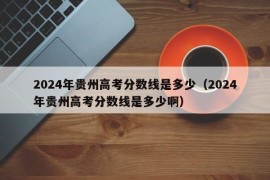 2024年贵州高考分数线是多少（2024年贵州高考分数线是多少啊）