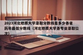 2023河北地质大学录取分数线是多少各省历年最低分数线（河北地质大学各专业录取位次）