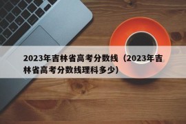 2023年吉林省高考分数线（2023年吉林省高考分数线理科多少）