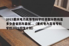 2023重庆电力高等专科学校录取分数线是多少各省历年最低...（重庆电力高等专科学校2021招生计划）