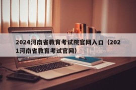 2024河南省教育考试院官网入口（2021河南省教育考试官网）