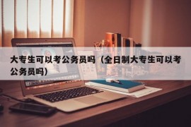 大专生可以考公务员吗（全日制大专生可以考公务员吗）