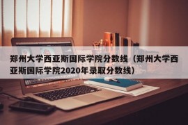 郑州大学西亚斯国际学院分数线（郑州大学西亚斯国际学院2020年录取分数线）