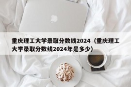 重庆理工大学录取分数线2024（重庆理工大学录取分数线2024年是多少）