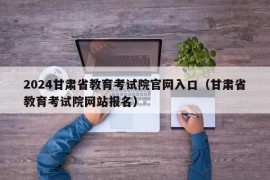 2024甘肃省教育考试院官网入口（甘肃省教育考试院网站报名）